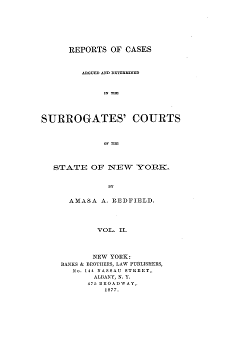 handle is hein.nysreports/redfirad0002 and id is 1 raw text is: REPORTS OF CASES
ARGUED AND DETERMINED
IN THE
SURROGATES' COURTS
OF THE

STATE OF NEW YORK.
BY
AMASA A. REDFIELD.

VOL. II.
NEW YORK:
BANKS & BROTHERS, LAW PUBLISHERS,
No. 144 NASSAU STREET,.
ALBANY, N. Y.
475 BROADWAY,.
1877.


