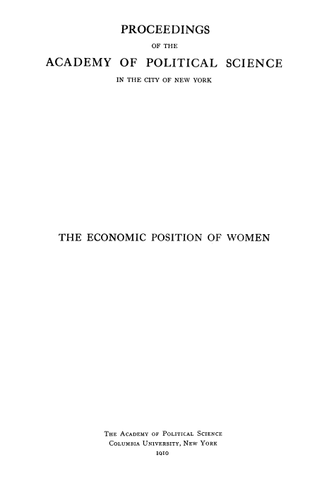 handle is hein.peggy/epoofwo0001 and id is 1 raw text is: PROCEEDINGS
OF THE
ACADEMY OF POLITICAL SCIENCE
IN THE CITY OF NEW YORK
THE ECONOMIC POSITION OF WOMEN
THE ACADEMY OF POLITICAL SCIENCE
COLUMBIA UNIVERSITY, NEW YORK
1010


