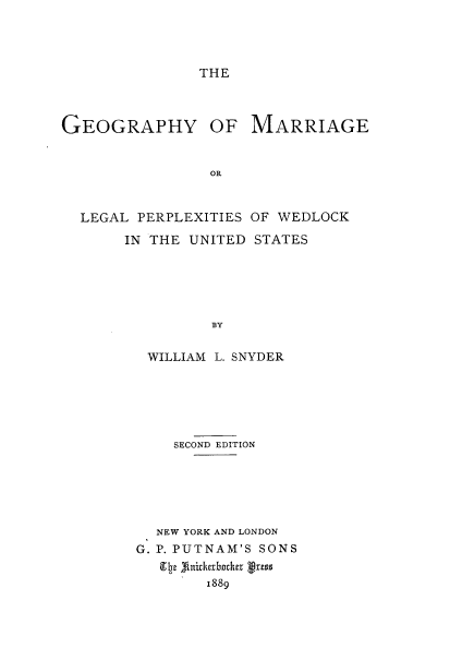 handle is hein.peggy/geomarr0001 and id is 1 raw text is: 



THE


GEOGRAPHY OF


MARRIAGE


LEGAL PERPLEXITIES OF WEDLOCK
     IN THE UNITED STATES





              BY

       WILLIAM L. SNYDER


    SECOND EDITION





  NEW YORK AND LONDON
G. P. PUTNAM'S SONS

        1889


