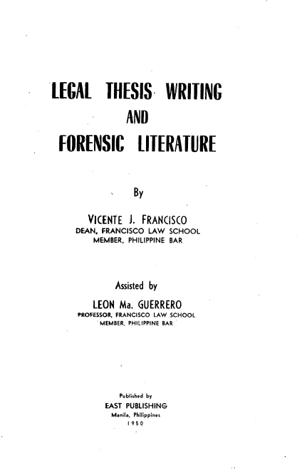 handle is hein.philipp/ltwfl0001 and id is 1 raw text is: LE[AL THESIS. WRITING
AND
FORENSIC LITERATURE
By

VICENTE J. FRANCISCO
DEAN. FRANCISCO LAW SCHOOL
MEMBER, PHILIPPINE BAR
Assisted by
LEON Ma. GUERRERO
PROFESSOR, FRANCISCO LAW SCHOOL
MEMBER, PHILIPPINE BAR
Published by
EAST PUBLISHING
Manila, Philippines
1950


