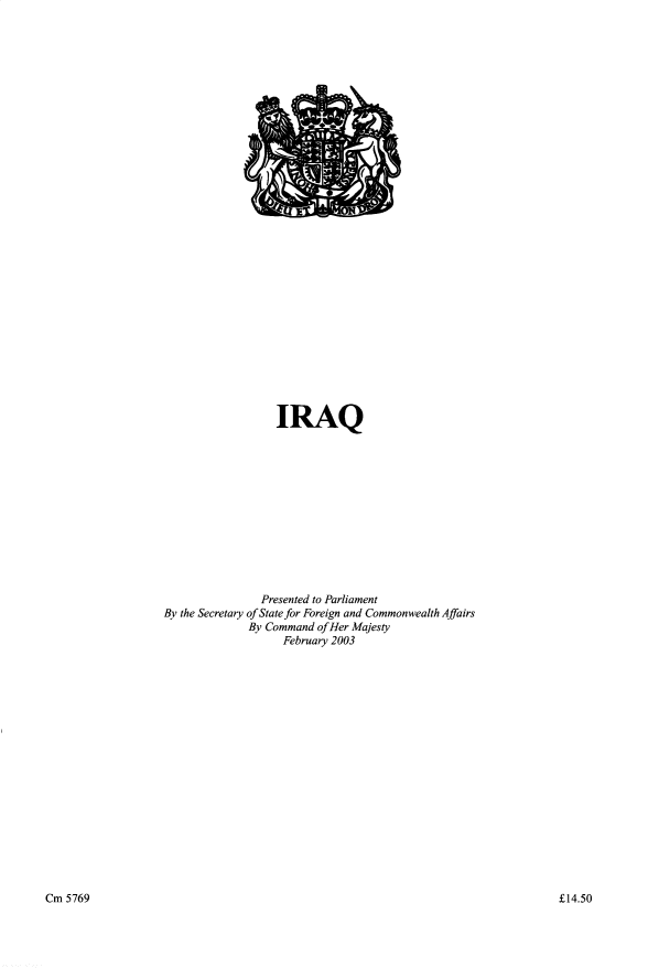 handle is hein.pio/cmdpapcmaahtl0001 and id is 1 raw text is: IRAQ Presented to Parliament By the Secretary of State for Foreign and Commonwealth Affairs By Command of Her Majesty February 2003 Cm 5769 Â£14.50

