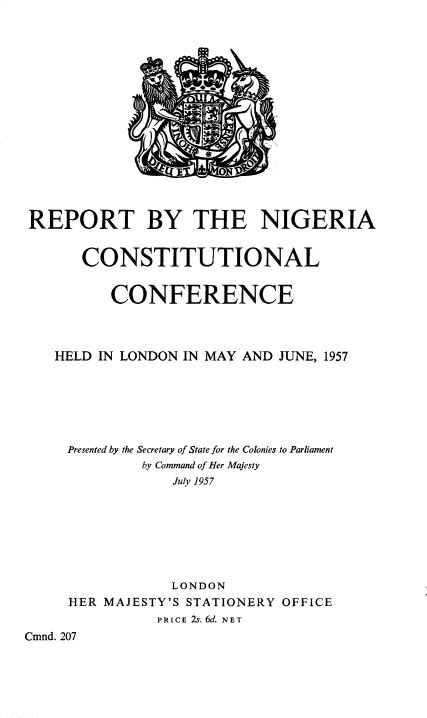 handle is hein.pio/cmdpapcmndaaahj0001 and id is 1 raw text is: REPORT BY THE NIGERIA CONSTITUTIONAL CONFERENCE HELD IN LONDON IN MAY AND JUNE, 1957 Presented by the Secretary of State for the Colonies to Parliament by Command of Her Majesty July 1957 LONDON HER MAJESTY'S STATIONERY OFFICE PRICE 2s. 6d. NET Cmnd. 207
