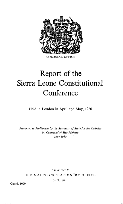 handle is hein.pio/cmdpapcmndaabkz0001 and id is 1 raw text is: COLONIAL OFFICE Report of the Sierra Leone Constitutional Conference Held in London in April and May, 1960 Presented to Parliament by the Secretary of State for the Colonies by Command of Her Majesty May 1960 LONDON HER MAJESTY'S STATIONERY OFFICE ls. 3d. NET Cnind. 1029
