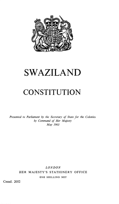 handle is hein.pio/cmdpapcmndaacvy0001 and id is 1 raw text is: SWAZILAND CONSTITUTION Presented to Parliament by the Secretary of State for the Colonies by Command of Her Majesty May 1963 LONDON HER MAJESTY'S STATIONERY OFFICE ONE SHILLING NET Cmnd. 2052
