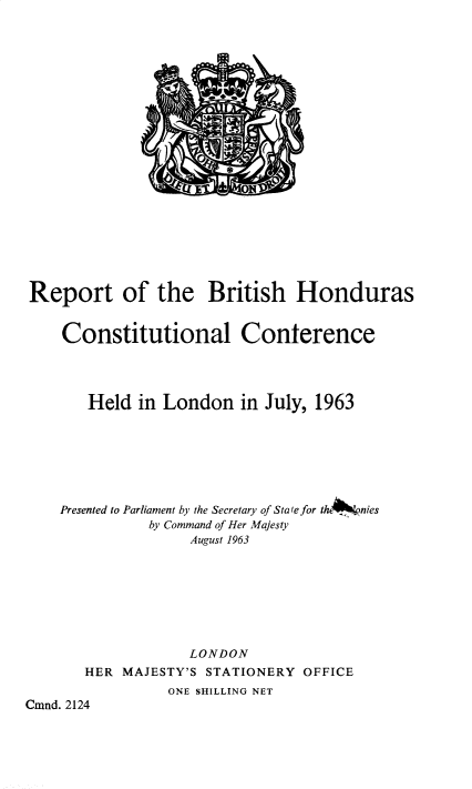 handle is hein.pio/cmdpapcmndaacyq0001 and id is 1 raw text is: Report of the British Honduras Constitutional Conference Held in London in July, 1963 Presented to Parliament by the Secretary of State for the*Ilp,nies by Command of Her Majesty August 1963 LONDON HER MAJESTY'S STATIONERY OFFICE ONE SHILLING NET Cmnd. 2124
