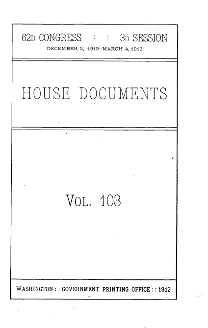 handle is hein.prescomm/rtoteinote0001 and id is 1 raw text is: 62D CONGRESS           3D SESSION
DECEMBER 2, 1912-MARCH 4, 1913

HOUSE DOCUMENTS

VoL 103

WASHINGTON: : GOVERNMENT PRINTING OFFICE :: 1912


