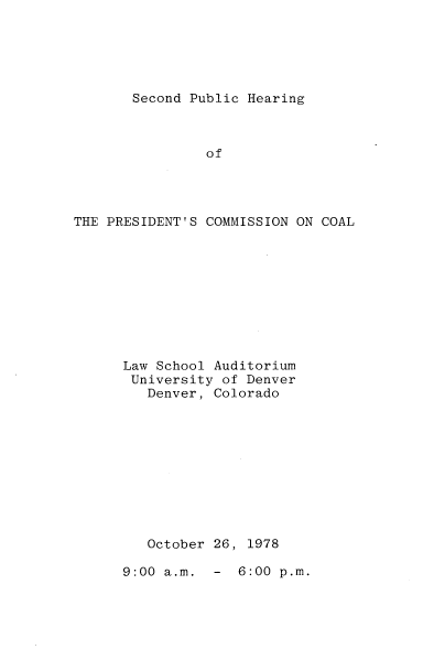 handle is hein.prescomm/sphcoal0001 and id is 1 raw text is: 





Second Public Hearing


                of




THE PRESIDENT'S COMMISSION ON COAL










      Law School Auditorium
      University  of Denver
         Denver, Colorado










         October 26, 1978


9:00 a.m.  -  6:00 p.m.


