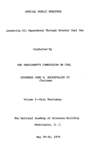handle is hein.prescomm/sphleoidc0001 and id is 1 raw text is: 


SPECIAL PUBLIC HEARINGS


Lessening Oil Dependency Through Greater Coal Use





                 Conducted By




       THE PRESIDENTS COMMISSION ON (OAL



         GOVERNOR JOHN D. ROCKEFELLER IV
                     Chairman





           Volume I-Oral  Testimony





     The National Academy of Sciences Building

                  Washington, D. C.


May 29-30, 1979


