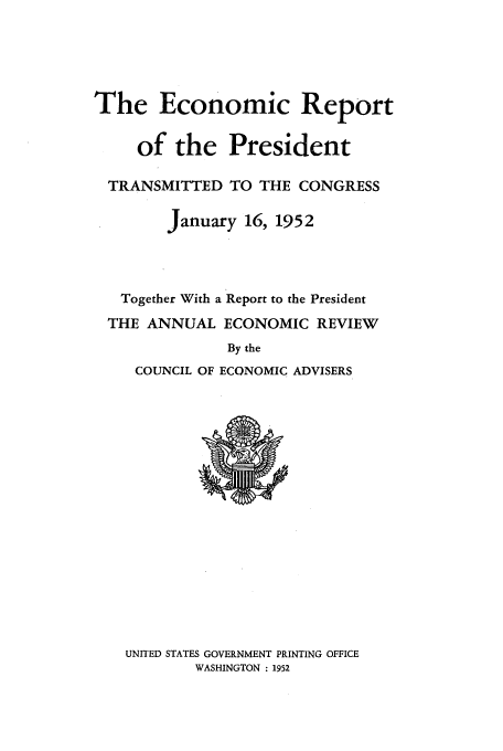 handle is hein.presidents/ecorepres1952 and id is 1 raw text is: The Economic Report
of the President
TRANSMITTED TO THE CONGRESS
January 16, 1952
Together With a Report to the President
THE ANNUAL ECONOMIC REVIEW
By the
COUNCIL OF ECONOMIC ADVISERS

UNITED STATES GOVERNMENT PRINTING OFFICE
WASHINGTON : 1952


