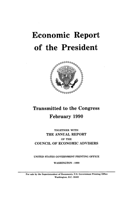 handle is hein.presidents/ecorepres1990 and id is 1 raw text is: Economic Report
of the President

Transmitted to the Congress
February 1990
TOGETHER WITH
THE ANNUAL REPORT
OF THE
COUNCIL OF ECONOMIC ADVISERS
UNITED STATES GOVERNMENT PRINTING OFFICE
WASHINGTON: 1990

For sale by the Superintendent of Documents, U.S. Government Printing Office
Washington, D.C. 20402


