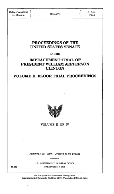 handle is hein.presidents/pusimptclnt0002 and id is 1 raw text is: 

106TH CONGRESS }                         I    S. Doc.
  1st Session           SENATE                106-4






             PROCEEDINGS OF THE
             UNITED STATES SENATE
                        IN THE

            IMPEACHMENT TRIAL OF
       PRESIDENT WILLIAM JEFFERSON
                     CLINTON

   VOLUME II: FLOOR TRIAL PROCEEDINGS


      VOLUME II OF IV






FEBRUARY 12, 1999.-Ordered to be printed

   U.S. GOVERNMENT PRINTING OFFICE
        WASHINGTON : 2000


57-102


       For sale by the U.S. Government Printing Office
Superintendent of Documents, Mail Stop: SSOP, Washington, DC 20402-9328


