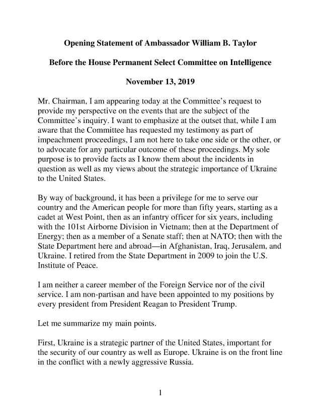 handle is hein.presidents/usgvtwht0152 and id is 1 raw text is: 



Opening  Statement of Ambassador  William  B. Taylor


   Before the House Permanent  Select Committee  on Intelligence

                        November   13, 2019

Mr. Chairman, I am appearing today at the Committee's request to
provide my perspective on the events that are the subject of the
Committee's inquiry. I want to emphasize at the outset that, while I am
aware that the Committee has requested my testimony as part of
impeachment  proceedings, I am not here to take one side or the other, or
to advocate for any particular outcome of these proceedings. My sole
purpose is to provide facts as I know them about the incidents in
question as well as my views about the strategic importance of Ukraine
to the United States.

By way  of background, it has been a privilege for me to serve our
country and the American people for more than fifty years, starting as a
cadet at West Point, then as an infantry officer for six years, including
with the 101st Airborne Division in Vietnam; then at the Department of
Energy; then as a member of a Senate staff; then at NATO; then with the
State Department here and abroad-in Afghanistan, Iraq, Jerusalem, and
Ukraine. I retired from the State Department in 2009 to join the U.S.
Institute of Peace.

I am neither a career member of the Foreign Service nor of the civil
service. I am non-partisan and have been appointed to my positions by
every president from President Reagan to President Trump.

Let me summarize my  main points.

First, Ukraine is a strategic partner of the United States, important for
the security of our country as well as Europe. Ukraine is on the front line
in the conflict with a newly aggressive Russia.


1


