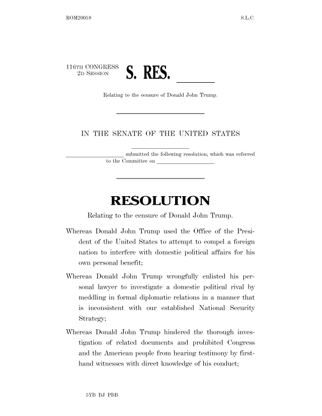 handle is hein.presidents/usgvtwht0355 and id is 1 raw text is: 
ROM20059


    2D SESSION


           Relating to the censure of Donald John Trump.




     IN THE SENATE OF THE UNITED STATES

                  submitted the following resolution; which was referred
            to the Committee on




              RESOLUTION

       Relating to the censure of Donald John Trump.

Whereas Donald John Trump used the Office of the Presi-
    dent of the United States to attempt to compel a foreign
    nation to interfere with domestic political affairs for his
    own personal benefit;

Whereas Donald John Trump wrongfully enlisted his per-
    sonal lawyer to investigate a domestic political rival by
    meddling in formal diplomatic relations in a manner that
    is inconsistent with our established National Security
    Strategy;

Whereas Donald John Trump hindered the thorough inves-
    tigation of related documents and prohibited Congress
    and the American people from hearing testimony by first-
    hand witnesses with direct knowledge of his conduct;


5YB BJ PBB


S.L.C.


