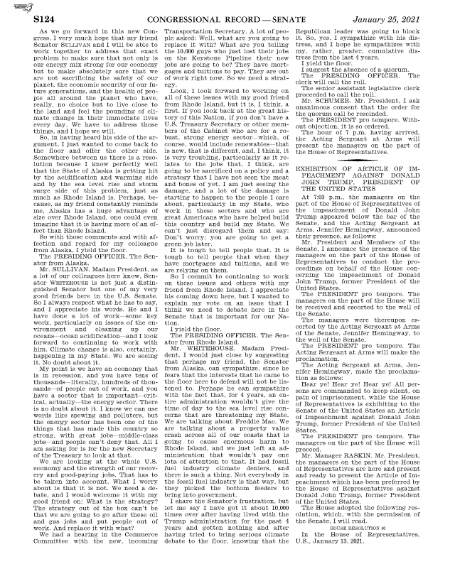 handle is hein.presidentsimp/atuscp0008 and id is 1 raw text is: 

CONGRESSIONAL RECORD -SENATE


January   25, 2021


  As we go  forward in this new Con-
gress, I very much hope that my friend
Senator SULLIVAN and I will be able to
work  together to address that exact
problem to make sure that not only is
our energy mix strong for our economy
but to make  absolutely sure that we
are not sacrificing the safety of our
planet, the economic security of our fu-
ture generations, and the health of peo-
ple all around the planet who  have,
really, no choice but to live close to
the land and feel the pounding of cli-
mate  change in their immediate lives
every day. We  have to address those
things, and I hope we will.
  So, in having heard his side of the ar-
gument, I just wanted to come back to
the floor and  offer the other side.
Somewhere  between us there is a reso-
lution because I know  perfectly well
that the State of Alaska is getting hit
by the acidification and warming side
and by  the sea level rise and storm
surge side of this problem,  just as
much  as Rhode Island is. Perhaps, be-
cause, as my friend constantly reminds
me, Alaska  has a huge advantage  of
size over Rhode Island, one could even
imagine that it is having more of an ef-
fect than Rhode Island.
  So with those comments and with af-
fection and regard for my  colleague
from Alaska, I yield the floor.
  The PRESIDING  OFFICER.  The  Sen-
ator from Alaska.
  Mr. SULLIVAN.  Madam  President, as
a lot of our colleagues here know, Sen-
ator WHITEHOUSE  is not just a distin-
guished Senator but one  of my very
good friends here in the U.S. Senate.
So I always respect what he has to say,
and I appreciate his words. He and I
have done  a lot of work  some  key
work, particularly on issues of the en-
vironment   and   cleaning  up  our
oceans  ocean acidification and I look
forward to continuing to  work with
him. Climate change is also, certainly,
happening in my State. We are seeing
it. No doubt about it.
  My point is we have an economy that
is in recession, and you have tens of
thousands  literally, hundreds of thou-
sands-of people out of work, and you
have a sector that is important crit-
ical, actually the energy sector. There
is no doubt about it. I know we can use
words like spewing and polluters, but
the energy sector has been one of the
things that has made this country so
strong, with great jobs middle-class
jobs and people can't deny that. All I
am asking for is for the new Secretary
of the Treasury to look at that.
  We  are looking at the whole  U.S.
economy  and the strength of our recov-
ery and good-paying jobs. That has to
be taken into account. What I worry
about is that it is not. We need a de-
bate, and I would welcome it with my
good friend on: What is the strategy?
The strategy out of the box can't be
that we are going to go after these oil
and gas  jobs and put people out  of
work. And replace it with what?
  We had  a hearing in the Commerce
Committee  with  the  new, incoming


Transportation Secretary. A lot of peo-
ple asked: Well, what are you going to
replace it with? What are you telling
the 10,000 guys who just lost their jobs
on  the Keystone Pipeline their new
jobs are going to be? They have mort-
gages and tuitions to pay. They are out
of work right now. So we need a strat-
egy.
  Look, I look forward to working on
all of these issues with my good friend
from Rhode Island, but it is, I think, a
first. If you look back at the great his-
tory of this Nation, if you don't have a
U.S. Treasury Secretary or other mem-
bers of the Cabinet who are for a ro-
bust, strong energy sector which, of
course, would include renewables that
is new, that is different, and, I think, it
is very troubling, particularly as it re-
lates to the jobs that, I think, are
going to be sacrificed on a policy and a
strategy that I have not seen the meat
and bones of yet. I am just seeing the
damage,  and a lot of the damage  is
starting to happen to the people I care
about, particularly in my State, who
work  in these sectors and  who  are
great Americans who have helped build
this country and build my State. We
can't just disregard them  and  say:
Don't worry; you  are going to get a
green job later.
  It is tough to tell people that. It is
tough to tell people that when they
have mortgages  and tuitions, and we
are relying on them.
  So I commit  to continuing to work
on these issues and others with  my
friend from Rhode Island. I appreciate
his coming down here, but I wanted to
explain my  vote on  an issue that I
think we  need to debate here in the
Senate that is important for our Na-
tion.
  I yield the floor.
  The PRESIDING   OFFICER. The  Sen-
ator from Rhode Island.
  Mr. WHITEHOUSE. Madam       Presi-
dent, I would just close by suggesting
that perhaps my  friend, the Senator
from Alaska, can sympathize, since he
fears that the interests that he came to
the floor here to defend will not be lis-
tened to. Perhaps he can sympathize
with the fact that, for 4 years, an en-
tire administration wouldn't give the
time of day to the sea level rise con-
cerns that are threatening my State.
We are talking about Freddie Mac. We
are talking about  a property  value
crash across all of our coasts that is
going  to cause  enormous  harm   to
Rhode  Island, and we just left an ad-
ministration that wouldn't  pay one
iota of attention to that. It had fossil
fuel industry  climate deniers, and
there is such a thing. Not everybody in
the fossil fuel industry is that way, but
they  picked the  bottom  feeders to
bring into government.
  I share the Senator's frustration, but
let me say I have got it about 10,000
times over after having lived with the
Trump  administration for the past 4
years and  gotten nothing  and after
having tried to bring serious climate
debate to the floor, knowing that the


Republican leader was going to block
it. So, yes, I sympathize with his dis-
tress, and I hope he sympathizes with
my,  rather, greater, cumulative dis-
tress from the last 4 years.
  I yield the floor.
  I suggest the absence of a quorum.
  The  PRESIDING     OFFICER.   The
clerk will call the roll.
  The senior assistant legislative clerk
proceeded to call the roll.
  Mr. SCHUMER.   Mr. President, I ask
unanimous  consent that the order for
the quorum call be rescinded.
  The PRESIDENT   pro tempore. With-
out objection, it is so ordered.
  The hour  of 7 p.m. having arrived,
the  Acting Sergeant  at  Arms  will
present the managers  on the part of
the House of Representatives.


EXHIBITION   OF   ARTICLE   OF  IM-
  PEACHMENT     AGAINST    DONALD
  JOHN   TRUMP, PRESIDENT        OF
  THE  UNITED  STATES
  At 7:03 p.m., the managers on  the
part of the House of Representatives of
the  impeachment   of  Donald  John
Trump  appeared below the bar of the
Senate, and  the Acting Sergeant  at
Arms, Jennifer Hemingway, announced
their presence, as follows:
  Mr. President and Members   of the
Senate, I announce the presence of the
managers  on the part of the House of
Representatives to conduct  the pro-
ceedings on behalf of the House con-
cerning the  impeachment  of Donald
John Trump,  former President of the
United States.
  The PRESIDENT pro tempore. The
managers on the part of the House will
be received and escorted to the well of
the Senate.
  The  managers  were thereupon  es-
corted by the Acting Sergeant at Arms
of the Senate, Jennifer Hemingway, to
the well of the Senate.
  The PRESIDENT pro tempore. The
Acting Sergeant at Arms will make the
proclamation.
  The Acting Sergeant at Arms,  Jen-
nifer Hemingway, made  the proclama-
tion as follows:
  Hear ye! Hear ye! Hear ye! All per-
sons are commanded to keep silent, on
pain of imprisonment, while the House
of Representatives is exhibiting to the
Senate of the United States an Article
of Impeachment  against Donald John
Trump, former President of the United
States.
  The PRESIDENT pro tempore. The
managers on the part of the House will
proceed.
  Mr. Manager RASKIN.  Mr. President,
the managers on the part of the House
of Representatives are here and present
and ready to present the Article of Im-
peachment which has been preferred by
the House  of Representatives against
Donald John Trump,  former President
of the United States.
  The House adopted the following res-
olution, which, with the permission of
the Senate, I will read.
          HOUSE RESOLUTION 40
  In the  House  of  Representatives,
U.S., January 13, 2021.


S124


