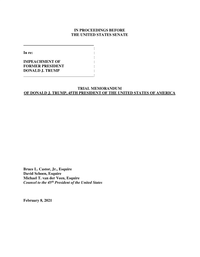 handle is hein.presidentsimp/atuscp0017 and id is 1 raw text is: 





IN  PROCEEDINGS BEFORE
THE UNITED STATES SENATE


In re:

IMPEACHMENT   OF
FORMER  PRESIDENT
DONALD  J. TRUMP


                       TRIAL MEMORANDUM
OF DONALD J. TRUMP, 45TH PRESIDENT OF THE UNITED STATES OF AMERICA


Bruce L. Castor, Jr., Esquire
David Schoen, Esquire
Michael T. van der Veen, Esquire
Counsel to the 45th President of the United States


February 8, 2021


