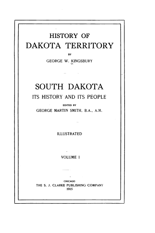 handle is hein.prestate/hyodaty0001 and id is 1 raw text is: HISTORY OF
DAKOTA TERRITORY
BY
GEORGE W. KINGSBURY

SOUTH DAKOTA
ITS HISTORY AND ITS PEOPLE
EDITED BY
GEORGE MARTIN SMITH, B.A., A.M.
ILLUSTRATED
VOLUME I
CHICAGO
THE S. J. CLARKE PUBLISHING COMPANY
1915


