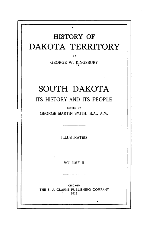 handle is hein.prestate/hyodaty0002 and id is 1 raw text is: HISTORY OF
DAKOTA TERRITORY
BY
GEORGE W. KINGSBURY

SOUTH DAKOTA
ITS HISTORY AND ITS PEOPLE
EDITED BY
GEORGE MARTIN SMITH, B.A., A.M.
ILLUSTRATED
VOLUME II
CHICAGO
THE S. J. CLARKE PUBLISHING COMPANY
1915

I                                                                                                                                                           I


