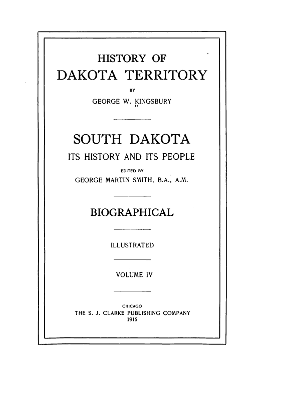handle is hein.prestate/hyodaty0004 and id is 1 raw text is: HISTORY

DAKOTA TERRITORY
BY
GEORGE W. KINGSBURY

SOUTH DAKOTA
ITS HISTORY AND ITS PEOPLE
EDITED BY
GEORGE MARTIN SMITH, B.A., A.M.

BIOGRAPHICAL
ILLUSTRATED

VOLUME IV

CHICAGO
THE S. J. CLARKE PUBLISHING
1915

OF

COMPANY



