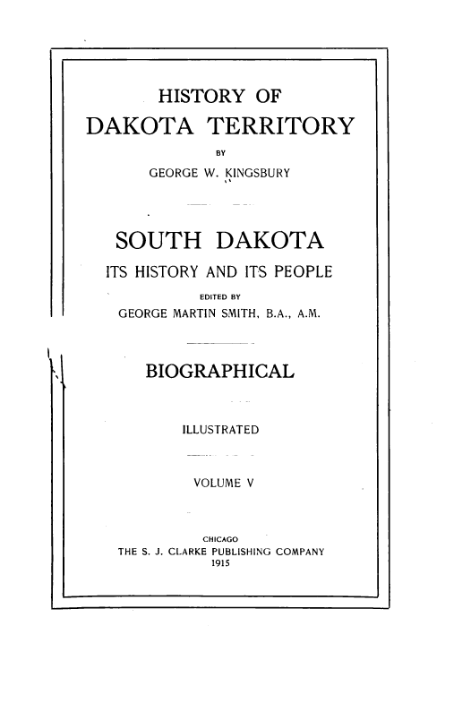 handle is hein.prestate/hyodaty0005 and id is 1 raw text is: HISTORY OF
DAKOTA TERRITORY
BY
GEORGE W. KINGSBURY

SOUTH DAKOTA
ITS HISTORY AND ITS PEOPLE
EDITED BY
GEORGE MARTIN SMITH, B.A., A.M.

BIOGRAPHICAL

ILLUSTRATED
VOLUME V
CHICAGO
THE S. J. CLARKE PUBLISHING COMPANY
1915

l


