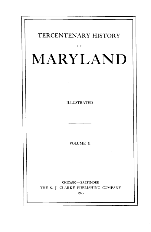 handle is hein.prestate/tcnhm0002 and id is 1 raw text is: 







  TERCENTENARY   HISTORY

             OF



MARYLAND









          ILLUSTRATED


VOLUME II


THE S. J.


CHICAGO -BALTIMORE
CLARKE PUBLISHING COMPANY
     1925


.5


