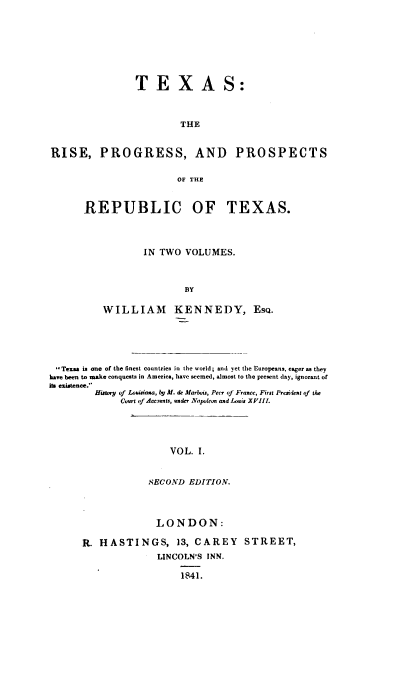 handle is hein.prestate/trpprt0001 and id is 1 raw text is: 








                TEXAS:



                        THE


RISE, PROGRESS, AND PROSPECTS


                        OF THE


REPUBLIC OF TEXAS.




           IN TWO  VOLUMES.



                   BY

    WILLIAM KENNEDY, EsQ.


Texas is one of the finest countries in the world; and yet the Europeans,. eager as they
have been to make conquests in America, have seemed, almost to the present day, ignorant of
its existence.
         History of Louisiana, by H. de Marsoi, Peer of France, First Preisiaent (f the
             Court of Acc,)nts, under Napoleon and Louis XVIII!.





                       VOL. I.


                   SECOND EDITION.


              LONDON:

R. HASTINGS, 13, CAREY STREET,
              LINCOLN'S INN.

                   1841.


