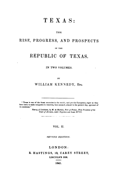 handle is hein.prestate/trpprt0002 and id is 1 raw text is: 







                TEXAS:



                         THE


RISE, PROGRESS, AND PROSPECTS


                        OF THE


REPUBLIC OF TEXAS.



           IN TWO  VOLUMES.



                  BY

   WILLIAM KENNEDY, EsQ.


 Texas is one of the finest countries in the world; and yet the Europeans, eager as they
have been to make conquests in America, have seemed, almost to the present day, ignorant of
iti. existence.
        Hisory of Lssisiana, hi, M. de Marbois, Peer (f France, First President of the
             Corsl of Accounts, under Napleon and Louis XVIlL





                      VOL.  II.



                  SECOND  EDITION.


             LONDON:

R. HASTINGS, 13, CAREY STREET,

             LINCOLN'S INN.

                  1841.


