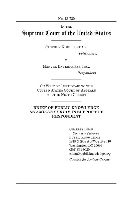 handle is hein.preview/prvwpepsrhf0001 and id is 1 raw text is: 



                 No. 13-720

                 IN THE

Bupreme !Court of the liniteb States


           STEPHEN KIMBLE, ET AL.,

                           Petitioners,

                    V.
          MARVEL ENTERPRISES, INC.,

                          Respondent.


        ON WRIT OF CERTIORARI TO THE
        UNITED STATES COURT OF APPEALS
           FOR THE NINTH CIRCUIT


     BRIEF  OF PUBLIC  KNOWLEDGE
   AS AMICUS   CURIAE  IN SUPPORT   OF
              RESPONDENT


                      CHARLES DUAN
                        Counsel of Record
                      PUBLIC KNOWLEDGE
                      1818 N Street NW, Suite 410
                      Washington, DC 20036
                      (202) 861-0020
                      cduan@publicknowledge.org
                      Counsel for Amicus Curiae


