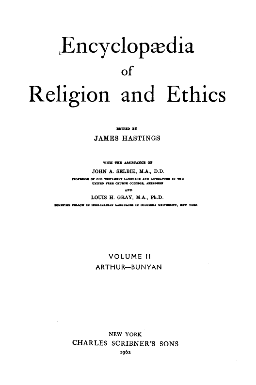 handle is hein.religion/eaorlnades0002 and id is 1 raw text is: Encyclopxdia
of
Religion and Ethics
UDITUD BY
JAMES HASTINGS
WITH THE ASSISTAHOE OF
JOHN A. SELBIE, M.A., D.D.
MOrWO Of OLD TESTAMNT LANGUAGE AND LITERATURE IN Tae
UNITED Fuzz CEUREa COLLEGE, AsEDEN
LOUIS H. GRAY, M.A., Ph.D.
EOMMB rELWOW IN IaDO-IRANIAN LANGUAGU IN COLUMBIA UNIVEBBITT, NEW YORK

VOLUME II
ARTHUR--BUNYAN
NEW YORK
CHARLES SCRIBNER'S SONS
1962



