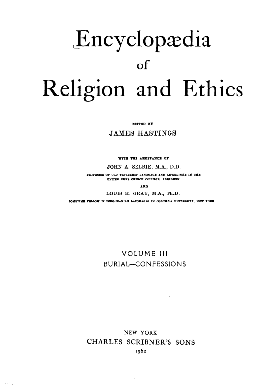 handle is hein.religion/eaorlnades0003 and id is 1 raw text is: Encyclopxdia
of

Religion and
UDrrED By
JAMES HASTINGS

Ethics

WIH THU ASSISTANOU OF
JOHN A. SELBIE, M.A., D.D.
tmunySmOR OF OLD TESTAMENT LANGUAGE AND LITERATURE IN T1E
UNITED FREE CEUBCE COLLEGE, ABERDEEN
AND
LOUIS H. GRAY, M.A., Ph.D.
SOMETIME FELLOW IN INDO-IRANIAN LANGUAGES IN COLUMBIA UNIVERSITY, NEW YORK

VOLUME III
BURIAL-CONFESSIONS
NEW YORK
CHARLES SCRIBNER'S SONS
1962


