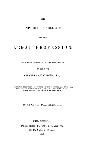 handle is hein.religion/imrellp0001 and id is 1 raw text is: THE
IMPORTANCE OF RELIGION
TO THE
LEGAL PROFESSION:
WITH SOME REMARKS ON THE CHARACTER
OF THE LATE
CHARLES CHAUNCEY, ESQ.
.A DISCOURSE DELIVERED ON SUNDAY EVENING, SEPTEMBER 30TH, AND
REPEATED ON SUNDAY EVENING, OCTOBER 14TH, 1849, IN THE
TENTH PRESBYTERIAN CHURCH, PHILADELPHIA.
BY HENRY A. BOARDMAN, D. D.
PHILADELPHIA:
PUBLISHED BY WM. S. MARTIEN,
No. 142 CHESTNUT STREET.
1849.


