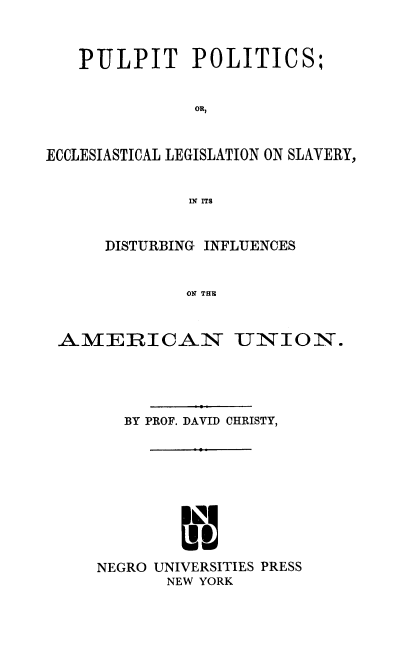 handle is hein.religion/pulpo0001 and id is 1 raw text is: 



   PULPIT POLITICS;


               OR,



ECCLESIASTICAL LEGISLATION ON SLAVERY,


              IN ITS


      DISTURBING INFLUENCES


              ON THE



 AMERICAN UNION.


   BY PROF. DAVID CHRISTY,










NEGRO UNIVERSITIES PRESS
       NEW YORK


