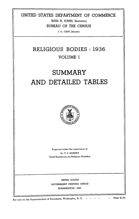 handle is hein.religion/regbodi0001 and id is 1 raw text is: 




UNITED STATES DEPARTMENT OF COMMERCE

                JESSE H. JONES, Secretary

              BUREAU OF THE CENSUS

                    J. C. CAPT,Director






      RELIGIOUS BODIES : 1936


                    VOLUME I





                 SUMMARY


     AND DETAILED TABLES


  Prepared under the supervision of
      Dr. T. F. MURPHY
Chief Statistician for Religious Statistics


                          UNITED STATES
                     GOVERNMENT PRINTING OFFICE
                        WASHINGTON: 1941



For sale by the Superintendent of Documents, Washington, D. C.  -  -  -    Price $1.50


