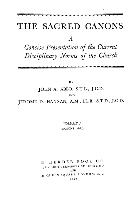 handle is hein.religion/scrcnps0001 and id is 1 raw text is: 




THE SACRED CANONS

                 A


Concise Presentation

Disciplinary Norms


of the

of the


Current
Church


       JOHN A. ABBO, S.T.L., J.C.D.
                 AND
JEROME D. HANNAN, A.M., LL.B., S.T.D., J.C.D.


        VOLUME I
        (CANONS 1-869)






B. HERDER   BOOK  CO.
15 & 17 SOUTH BROADWAY, ST. LOUIS 2, MO.
          AND
33 QUEEN SQUARE, LONDON, W. C.
          1952


