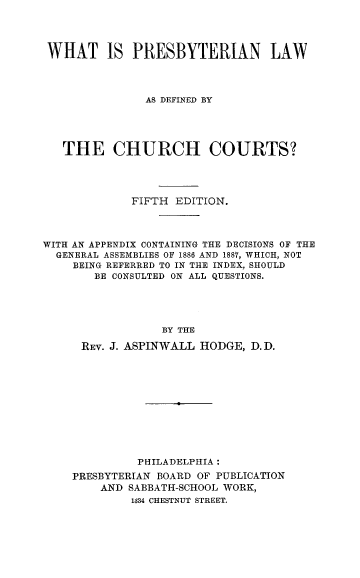 handle is hein.religion/whprsbyl0001 and id is 1 raw text is: 




WHAT IS PRESBYTERIAN LAW




               AS DEFINED BY





   THE CHURCH COURTS?




             FIFTH EDITION.




WITH AN APPENDIX CONTAINING THE DECISIONS OF THE
  GENERAL ASSEMBLIES OF 1886 AND 1887, WHICH, NOT
    BEING REFERRED TO IN THE INDEX, SHOULD
        BE CONSULTED ON ALL QUESTIONS.





                 BY THE

      REV. J. ASPINWALL HODGE, D.D.


          PHILADELPHIA:
PRESBYTERIAN BOARD OF PUBLICATION
    AND SABBATH-SCHOOL WORK,
         1334 CHESTNUT STREET.


