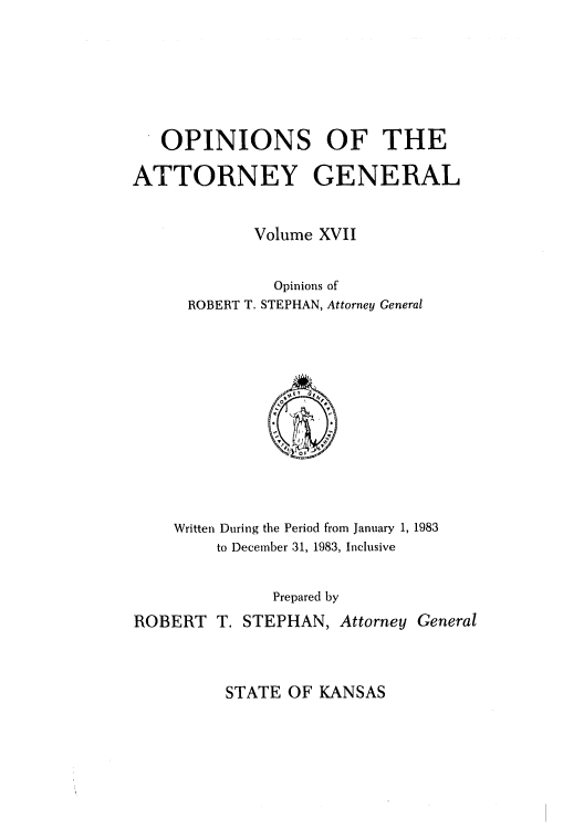 handle is hein.sag/sagks0015 and id is 1 raw text is: OPINIONS OF THE
ATTORNEY GENERAL
Volume XVII
Opinions of
ROBERT T. STEPHAN, Attorney General

Written During the Period from January 1, 1983
to December 31, 1983, Inclusive
Prepared by
ROBERT T. STEPHAN, Attorney General

STATE OF KANSAS


