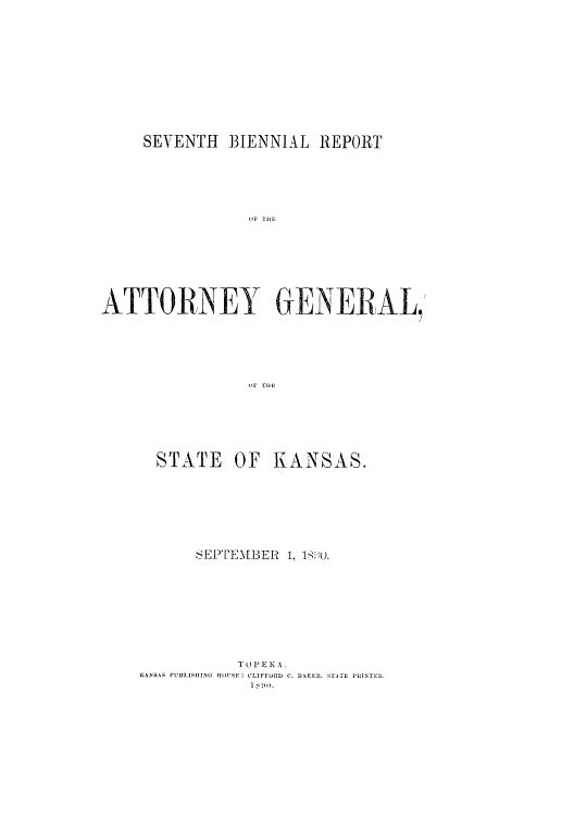 handle is hein.sag/sagks0046 and id is 1 raw text is: SEVENTH 3IENNIAL REPORT
AN   THEN
ATTORNEY GENERAL,
(11' T11F

STATE

OF KANSAS.

SEPTEM[BER L, 190i.
T 0 P E K A.
KANSA.S PUBLISHING HOUSE: CLIFFURD C. 1BAKER. STATE PHINTER.
I  iln.


