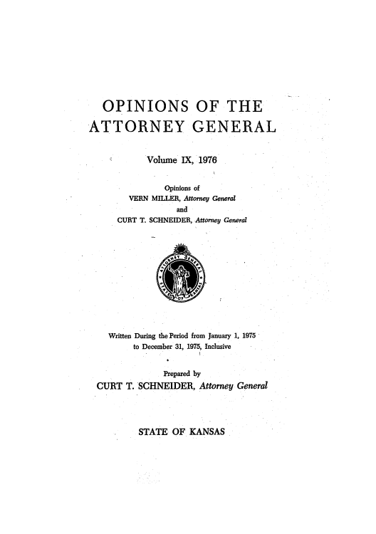 handle is hein.sag/sagks0082 and id is 1 raw text is: OPINIONS OF THE
ATTORNEY GENERAL
Volume IX, 1976
Opinions of
VERN MILLER, Attorney General
and
CURT T. SCHNEIDER, Attorney General

Written During the Period from January 1, 1975
to December 31, 1975, Inclusive
Prepared by
CURT T. SCHNEIDER, Attorney General

STATE OF KANSAS



