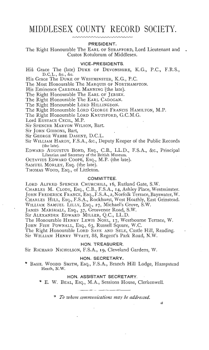 handle is hein.selden/mdsxcore0004 and id is 1 raw text is: 




  MIDDLESEX COUNTY RECORD SOCIETY.

                        PRESIDENT.
The Right Honourable The EARL OF STRAFFORD, Lord Lieutenant and
                Custos Rotulorum of Middlesex.

                     VICE-PRESIDENTS.
Hi§ Grace The (late) DUKE OF DEVONSHIRE, K.G., P.C., F.R.S.,
      D.C.L., &c., &c.
His Grace The DUKE OF WESTMINSTER, K.G., P.C.
The Most Honourable The MARQUIS OF NORTHAMPTON.
His Eminence CARDINAL MANNING (the late).
The Right Honourable The EARL OF JERSEY.
The Right Honourable The EARL CADOGAN.
The Right Honourable LORD HILLINGDON.
The Right Honourable LORD GEORGE FRANCIS HAMILTON, M.P.
The Right Honourable LORD KNUTSFORD, G.C.M.G.
Lord EUSTACE CECIL, M.P.
Sir SPENCER MARYON WILSON, Bart.
Sir JOHN GIBBONS, Bart,
Sir GEORGE WEBBE DASENT, D.C.L.
Sir WILLIAM HARDY, F.S.A., &c., Deputy Keeper of the Public Records
      (the late).
EDWARD AUGUSTUS BOND, Esq., C.B., LL.D., F.S.A., &c., Principal
      Librarian and Secretary of the British Museum.
OCTAVIUS EDWARD COOPE, Esq., M.P. (the late).
SAMUEL MORLEY, Esq. (the late).
THOMAS WOOD, Esq., of Littleton.
                       COMMITTEE.
LORD ALFRED SPENCER CHURCHILL, 6, Rutland Gate, S.W.
CHARLES M. CLODE, Esq., C.B., F.S.A., 14, Ashley Place, Westminster.
JOHN FREDERICK FRANCE, Esq., F.S.A., 2, Norfolk Terrace, Bayswater, W.
CHARLES HILL, Esq., F.S.A., Rockhurst, West Hoathly, East Grinstead.
WILLIAM SAMUEL LILLY, Esq., 27, Michael's Grove, S.W.
JAMES MARSHALL, Esq., 37, Grosvenor Road, S.W.
Sir ALEXANDER EDWARD MILLER, Q.C., LL.D.
The Honourable HENRY LEWIS NOEL, 17, Westbourne Terrace, W.
JOHN FISH POWNALL, Esq., 63, Russell Square, W.C.
The Right Honourable LORD SAYE AND SELF, Castle Hill, Reading.
Sir WILLIAM HENRY WYATT, 88, Regent's Park Road, N.W.
                     HON. TREASURER.
Sir RICHARD NICHOLSON, F.S.A., I9, Cleveland Gardens, W.
                     HON. SECRETARY.
BASIL WOODD SMITH, Esq., F.S.A., Branch Hill Lodge, Hampstead
      Heath, N.W.
                HON. ASSISTANT SECRETARY.
     * E. WV. BEAL, Esq., M.A., Sessions House, Clerkenwell.


2, To whom communicans may be addressed.


