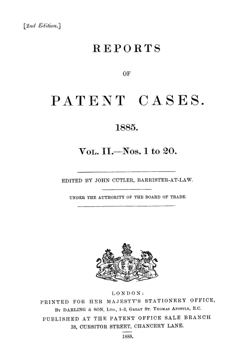 handle is hein.selden/rptpdtmo0002 and id is 1 raw text is: 



[2nd Edition.]


REPORTS



       OF


PATENT


CASES.


1885.


VOL. I.-Nos. 1 to 20.


EDITED BY JOHN CUTLER, BARRISTER-AT-LAW.


  UNDER THE AUTHORITY OF THE BOARD OF TRADE.


                 LONDON:
PRINTED FOR HER MAJESTY'S STATIONERY OFFICE,
   By DARLING & SON, LTD., 1-3, GREAT ST. TiOMAS APOSTLE, E.C.
 PUBLISHED AT THE PATENT OFFICE SALE BRANCH
       38, OURSITOR STREET, CHANCERY LANE.
                   1888.


