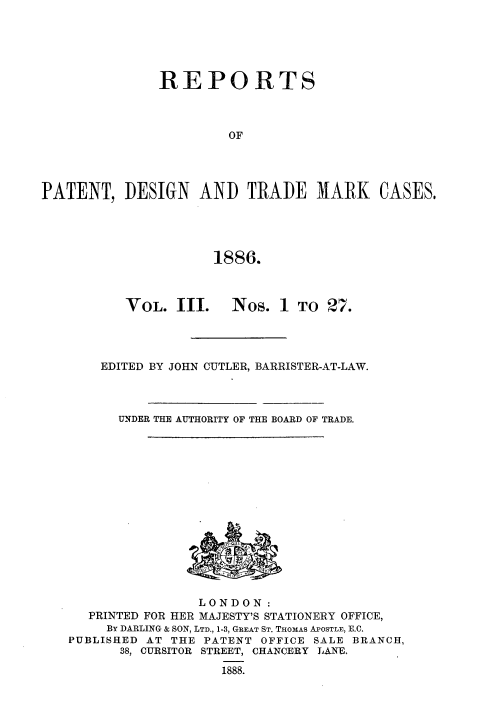 handle is hein.selden/rptpdtmo0003 and id is 1 raw text is: 





               REPORTS



                       OF




PATENT, DESIGN AND TRADE MARK CASES,





                     1886.


VOL. III.


Nos. 1 TO 27.


EDITED BY JOHN CUTLER, BARRISTER-AT-LAW.



  UNDER THE AUTHORITY OF THE BOARD OF TRADE.


                LONDON:
  PRINTED FOR HER MAJESTY'S STATIONERY OFFICE,
     By DARLING & SON, LTD., 1-3, GREAT ST. THOMAS APOSTLE, E.C.
PUBLISHED AT THE PATENT OFFICE SALE BRANCH,
      38, CURSITOR STREET, CHANCERY LANE,
                   1888.



