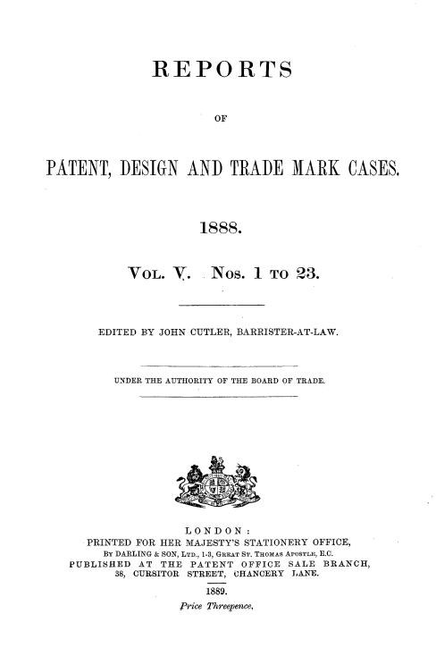 handle is hein.selden/rptpdtmo0005 and id is 1 raw text is: 





               REPORTS



                        OF




PATENT, DESIGN AND TRADE MARK CASES.





                      1888.


VOL. V.


Nos. 1 TO 23.


EDITED BY JOHN CUTLER, BARRISTER-AT-LAW.




  UNDER THE AUTHORITY OF THE BOARD OF TRADE.


                LONDON:
  PRINTED FOR HER MAJESTY'S STATIONERY OFFICE,
     BY DARLING & SON, LTD., 1-3, GREAT ST. THOMAS APOSTLE, E.C.
PUBLISHED AT THE PATENT OFFICE SALE BRANCH,
      38, CURSITOR STREET, CHANCERY LANE.
                   1889.
                Price Threepence,


