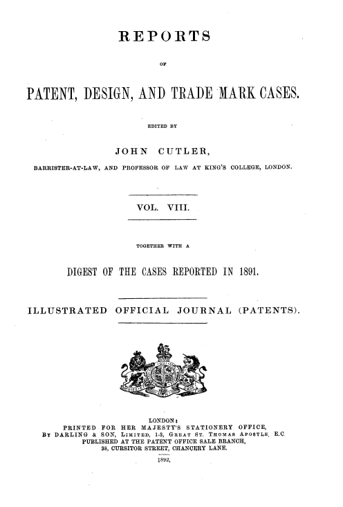 handle is hein.selden/rptpdtmo0008 and id is 1 raw text is: 




                 REPORTS


                         OF




PATENT, DESIGN, AND TRADE MARK CASES.



                       EDITED BY



                 JOHN CUTLER,

 BARRISTER-AT-LAW, AND PROFESSOR OF LAW AT KING'S COLLEGE, LONDON.


VOL. VIII.


             TOGETHER WITH A



DIGEST OF THE CASES REPORTED IN 1891.


ILLUSTRATED


OFFICIAL


JOURNAL


(PATENTS).


                    LONDONi
    PRINTED FOR HER MAJESTY'S STATIONERY OFFICE,
BY DARLING & SON, LIMITED, 1-3, GREAT ST. THOMAS APO$TLE, E.C.
        PUBLISHED AT THE PATENT OFFICE SALE BRANCH,
           88, CURSITOR STREET, CHANCERY LANE.
                      1892,


