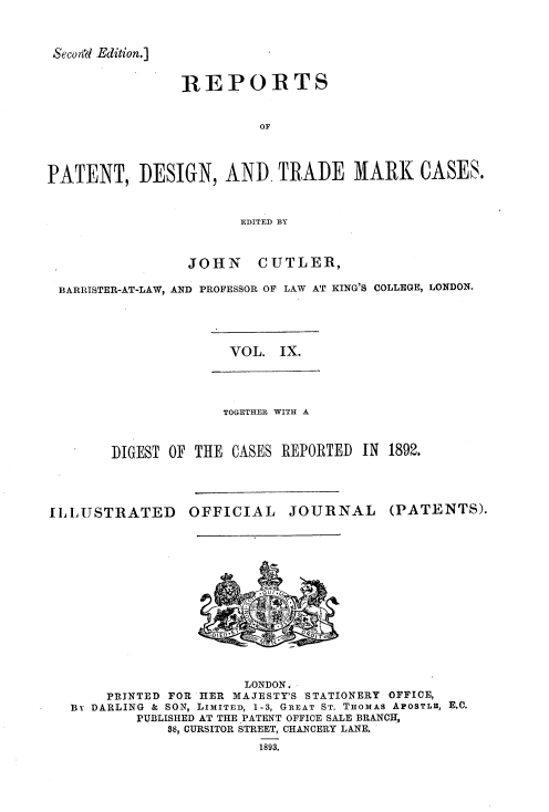 handle is hein.selden/rptpdtmo0009 and id is 1 raw text is: 


Seco,%l Edition.]


                REPORTS


                         OF



PATENT, DESIGN, AND TRADE MARK CASES.


                       EDITED BY


                 JOHN    CUTLER,

 BARRISTER-AT-LAW, AND PROFESSOR OF LAW AT KING'S COLLEGE, LONDON.


VOL. IX.


             TOGETHER WITH A


DIGEST OF THE CASES REPORTED IN 1892.


I IU STRATED


OFFICIAL


JOURNAL


(PATENTS).


                     LONDON,
    PRINTED FOR HER MAJESTY'S STATIONERY OFFICE,
Bv DARLING & SON, LIMITED, 1-3, GREAT ST. THOMAS APOSTLE, E.C.
        PUBLISHED AT THE PATENT OFFICE SALE BRANCH,
            38, CURSITOR STREET, CHANCERY LANE.
                       1893.


