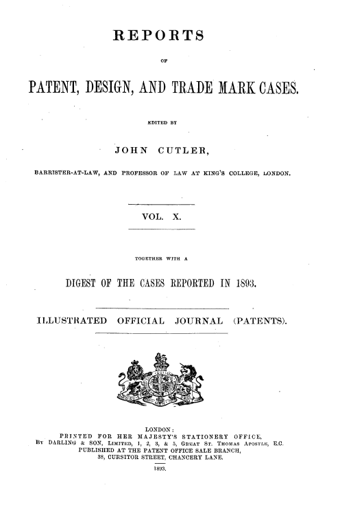 handle is hein.selden/rptpdtmo0010 and id is 1 raw text is: 




                 REPORTS


                          OF



PATENT, DESIGN, AND TRADE MARK CASES.




                        EDITED BY



                 JOHN CUTLER,


 BARRISTER-AT-LAW, AND PROFESSOR OF LAW AT KING'S COLLEGE, LONDON.


VOL. X.


              TOGETHER WITH A



DIGEST OF THE CASES REPORTED IN 1893.


I LLUSTRATED


OFFICIAL


JOURNAL


(PATENTS).


                      LONDON:
     PRINTED FOR HER MAJESTY'S STATIONERY OFFICE.
Bl DARLING & SON, LIMITED, 1, 2, 3, & 5, GREAT ST. THOMAS APOrTlr;, E.C.
         PUBLISHED AT THE PATENT OFFICE SALE BRANCH,
            38s, CURSITOR STREET, CHANCERY LANE.
                       189:3.


