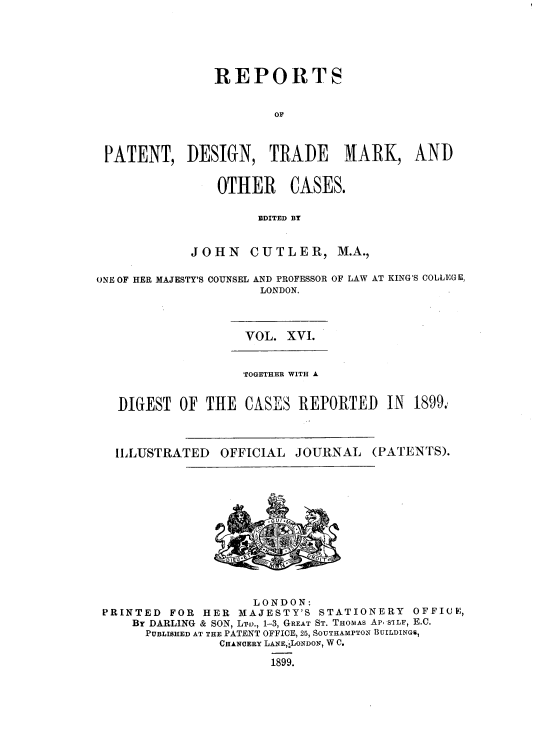 handle is hein.selden/rptpdtmo0016 and id is 1 raw text is: 





               REPORTS


                       OF



 PATENT, DESIGN, TRADE          NARK, AND


                OTHER CASES.

                     EDITED BY


            JOHN CUTLER, M.A.,

ONE OF HER MAJESTY'S COUNSEL AND PROFESSOR OF LAW AT KING'S COLLEGE,
                     LONDON.


VOL. XVI.


                TOGETHER WITH A


DIGEST OF THE CASES REPORTED IN 1899.


ILLUSTRATED


OFFICIAL JOURNAL


(PATENTS).


                    LONDON:
PRINTED  FOR HER  MAJESTY'S STATIONERY  OFFICE,
    By DARLING & SON, LTo., 1-3, GREAT ST. THOMAS Ap  SILF, E.C.
      PUBLISHED AT THE PATENT OFFICE, 25, SOUTHAMPTON BUILDINGS,
               CHANCERY LANE,.LONDON, W C.

                      1899.


