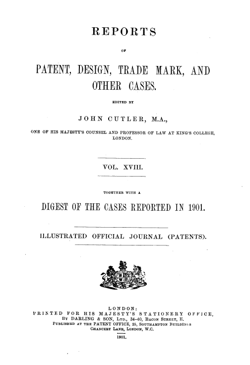 handle is hein.selden/rptpdtmo0018 and id is 1 raw text is: 




                REPORTS


                        OF



 PATENT, DESIGN, TRADE           MARK, AND


                OTHER CASES.

                     EDITED BY


            JOHN CUTLER, M.A.,

ONE OF HIS MAJESTY'S COUNSEL AND PROFESSOR OF LAW AT KING'S COLLEGE,
                     LONDON.


VOL. XVIII.


                TOGETHER WITH A


DIGEST OF THE CASES REPORTED IN 1901.


ILLUSTRATED


OFFICIAL JOURNAL


(PATENTS).


                    LONDON:
PRINTED FOR HIS MAJESTY'S STATIONERY OFFICE,
        By DARLING & SON, LTD., 34-40, BACON STREET, E.
     PUBLISHED AT THE PATENT OFFICE, 25, SOUTHAMPTON BUILDIN(iS
               CHANCERY LANE, LONDON, W.C.

                      1901.


