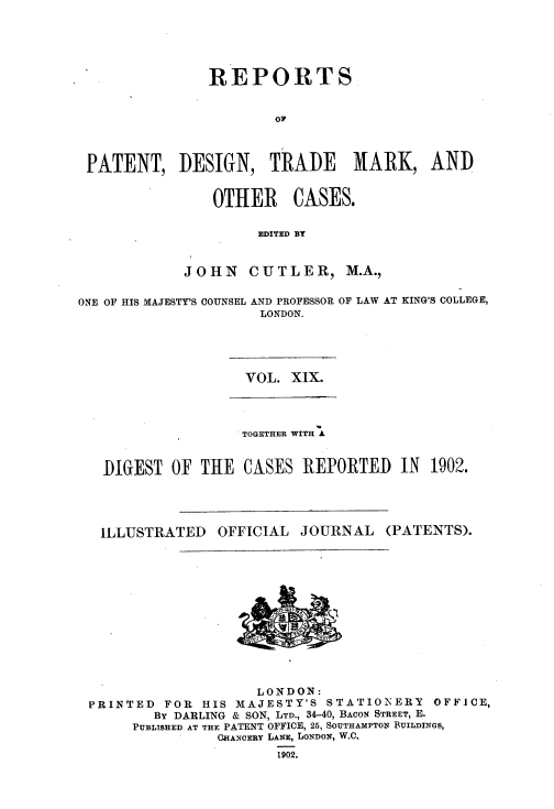 handle is hein.selden/rptpdtmo0019 and id is 1 raw text is: 




              REPORTS

                      OF



PATENT, DESIGN, TRADE MARK, AND


   OTHER CASES.

         EDITED BY


JOHN CUTLER, M.A.,


ONE OF HIS MAJESTY'S COUNSEL AND PROFESSOR OF LAW AT KING'S COLLEGE,
                     LONDON.


VOL. XIX.


                TOGETHER WITH A


DIGEST OF THE CASES REPORTED IN 1902.


ILLUSTRATED


OFFICIAL JOURNAL


(PATENTS).


                    LONDON:
PRINTED  FOR HIS MAJESTY'S STATIONERY    OFFICE,
        By DARLING & SON, LTD., 34-40, BACON STREET, E.
     PUBLISHED AT THE PATENT OFFICE, 25, SOUTHAMPTON BUILDINGS,
               CHANCERY LANE, LONDON, W.C,
                      1902.


