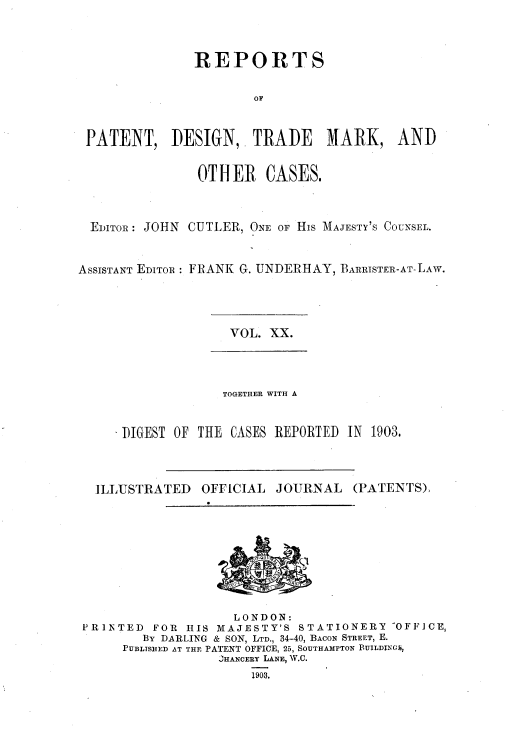 handle is hein.selden/rptpdtmo0020 and id is 1 raw text is: 



               REPORTS

                       OF


 PATENT, DESIGN, TRADE MARK, AND

                0TH ER CASES.


  EDITOR: JOHN CUTLER, ONE OF His MAJESTY'S COUNSEL.


ASSISTANT EDITOR : FRANK G. UNDERHAY, BARRISTER-AT-LAw.


VOL. XX.


             TOGETHER WITH A


DIGEST OF THE CASES REPORTED IN 1903,


ILLUSTRATED


OFFICIAL JOURNAL


(PATENTS),


                    LONDON:
PRINTED      FOR    HIS MAJESTY'S STATIONERY -OFFICE,
        By DARLING & SON, LTD., 34-40, BACON STREET, E.
     PUBLTSHED AT THE PATENT OFFICE, 25, SOUTHAMPTON BUILDIN014.
                  'HANCERY LANE, W.C.
                      1903,


