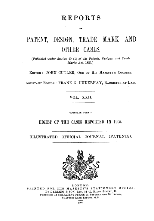 handle is hein.selden/rptpdtmo0022 and id is 1 raw text is: 


                REPORTS

                         OF


 PATENT, DESIGN, TRADE MARK AND

                 OTHER CASES.

   (Published under Section 40 (1) of the Patents, Designs, and Trade
                   Marks Act, 1883.)

  EDITOR: JOHN CUTLER, ONE OF His MAJESTY'S COUNSEL.

ASSISTANT EDITOR: FRANK G. UNDERHAY, BARRISTER-AT-LAW.


VOL. XXII.


              TOGETHER WITH A

DIGEST OF THE CASES REPORTED IN 1905.


ILLUSTRATED


OFFICIAL


JOURNAL


(PATENTS).


                     LONDON:
PRINTED  FOR  HIS MAJESTY'S STATIONERY    OFFICE,
        By DARLING & SON, LTO., 34-40, BACON STREET, E.
      PUBLISHED AT THE PATENT OFFICE, 25, SOUTHAMPTON BUILDINGS,
                CHANCERY LANE, LONDON, W.C.


