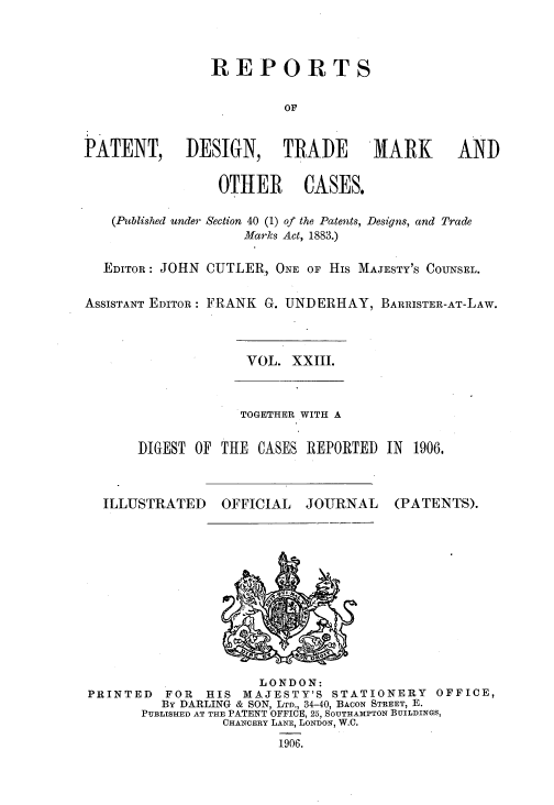 handle is hein.selden/rptpdtmo0023 and id is 1 raw text is: 



                REPORTS

                         OF


PATENT, DESIGN, TRADE               MARK      AND

                 OTHER CASES.

   (Published under Section 40 (1) of the Patents, Designs, and Trade
                    Marks Act, 1883.)

  EDITOR: JOHN CUTLER, ONE OF His MAJESTY'S COUNSEL.

ASSISTANT EDITOR: FRANK G. UNDERHAY, BARRISTER-AT-LAW.


VOL. XXIII.


             TOGETHER WITH A

DIGEST OF THE CASES REPORTED IN 1906.


ILLUSTRATED


OFFICIAL


JOURNAL


(PATENTS).


                     LONDON:
PRINTED   FOR  HIS MAJESTY'S STATIONERY    OFFICE,
         By DARLING & SON, LTD., 34-40, BACON STREET, E.
       PUBLISHED AT THE PATENT OFFICE, 25, SOUTHAMPTON BUILDINGS,
                 CHANCERY LANE, LONDON, W.C.


1906.


